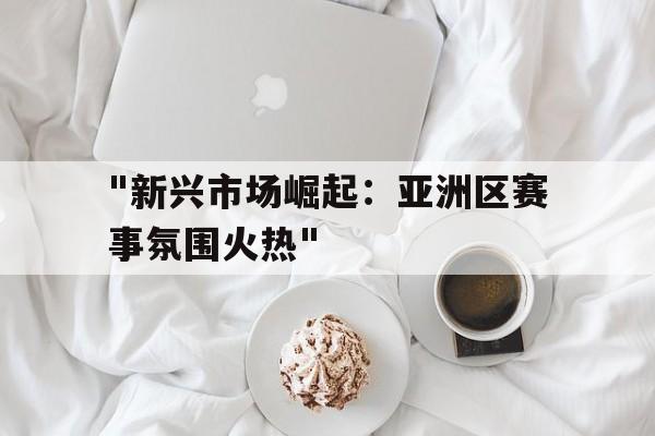 LeyuSports-包含&quot;新兴市场崛起：亚洲区赛事氛围火热&quot;的词条
